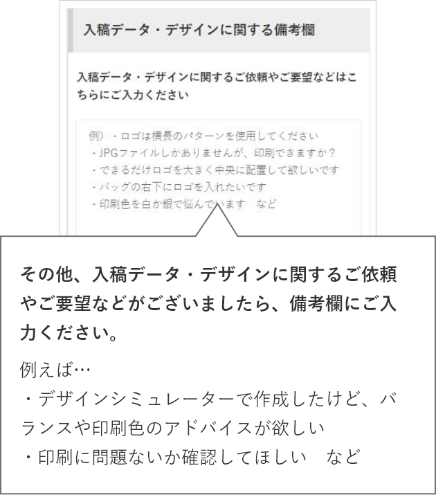 その他、入稿データ・デザインに関するご依頼やご要望などがございましたら、備考欄にご入力ください。例えば…・デザインシミュレーターで作成したけど、バランスや印刷色のアドバイスが欲しい・印刷に問題ないか確認してほしい　など