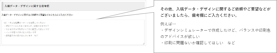 その他、入稿データ・デザインに関するご依頼やご要望などがございましたら、備考欄にご入力ください。例えば…・デザインシミュレーターで作成したけど、バランスや印刷色のアドバイスが欲しい・印刷に問題ないか確認してほしい　など