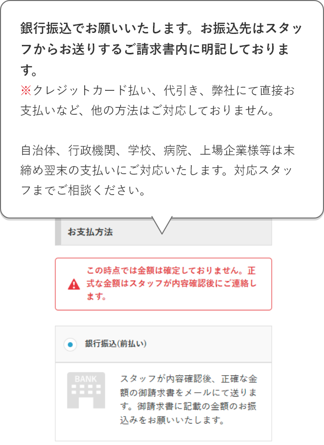 銀行振込でお願いいたします。お振込先はスタッフからお送りするご請求書内に明記しております。※クレジットカード払い、代引き、弊社にて直接お支払いなど、他の方法はご対応しておりません。自治体、行政機関、学校、病院、上場企業様等は末締め翌末の支払いにご対応いたします。対応スタッフまでご相談ください。