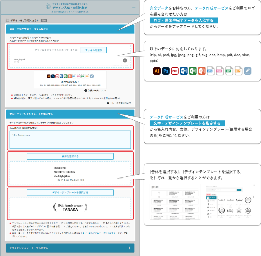 完全データをお持ちの方、データ作成サービスをご利用でロゴを組み合わせたい方はロゴ・画像や完全データを入稿するからデータをアップロードしてください。以下のデータに対応しております。(zip, ai, psd, jpg, jpeg, png, gif, svg, eps, bmp, pdf, doc, xlsx, pptx データ作成サービスをご利用の方は文字・デザインテンプレートを指定するから名入れ内容、書体、デザインデンプレート(使用する場合のみ)をご指定ください。)[書体を選択する]、[デザインテンプレートを選択する]それぞれ一覧から選択することができます。
