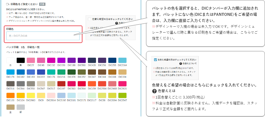 パレットの色を選択すると、DICナンバーが入力欄に追加されます。パレットにない色(DICまたはPantone)をご希望の場合は、入力欄に直接ご入力ください。※デザインキーで入稿の場合は未入力でOKです。デザインシミュレーターで選んだ時と異なる印刷色をご希望の場合は、こちらでご指定ください。色替えをご希望の場合はこちらにチェックを入れてください。※1回色替えごとに 3,300円(税込)※料金は自動計算に反映されません。入稿データを確認後、スタッフより正式な金額をご案内します。