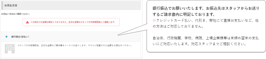 銀行振込でお願いいたします。お振込先はスタッフからお送りするご請求書内に明記しております。※クレジットカード払い、代引き、弊社にて直接お支払いなど、他の方法はご対応しておりません。自治体、行政機関、学校、病院、上場企業様等は末締め翌末の支払いにご対応いたします。対応スタッフまでご相談ください。